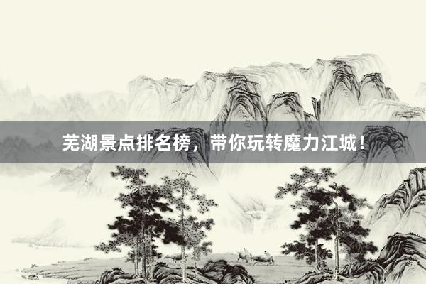 芜湖景点排名榜，带你玩转魔力江城！