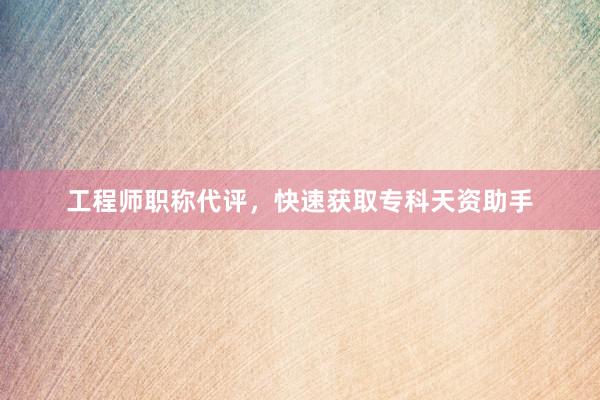 工程师职称代评，快速获取专科天资助手