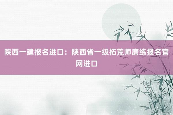 陕西一建报名进口：陕西省一级拓荒师磨练报名官网进口