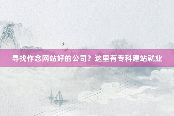 寻找作念网站好的公司？这里有专科建站就业
