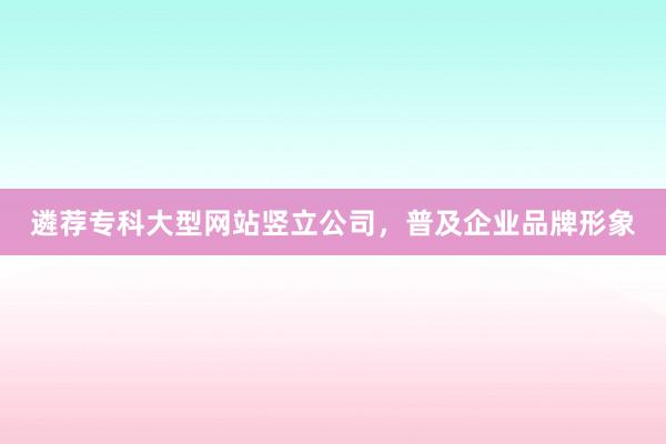遴荐专科大型网站竖立公司，普及企业品牌形象